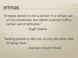 ATTITUDE
“A happy person is not a person in a certain set
of circumstances, but rather a person with a
certain set of attitudes.”
- Hugh Downs
“Getting people to like you, is only the other side
of liking them.”
- Norman Vincent Peale
 