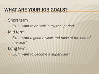 WHAT ARE YOUR JOB GOALS?
o Short term
• Ex. “I want to do well in my trial period”
o Mid term
• Ex. “I want a good review and raise at the end of
the year”
o Long term
• Ex. “I want to become a supervisor”
 
