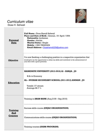 Curriculum vitae
Doaa H. Sehwail
Full Name : Doaa Hamdi Sehwail
Place and Date of Birth : Amman, 19/ April /1994
Personal
Nationality: Jordanian
Gender : female
Data Marital Status : Single
Mobile :+962 798493494
Email Address : Doaahamdi229@yahoo.com
I’m now Seeking a challenging position in a respective organization that
Objective would give me the opportunity to utilize my skills and contribute to the advancement of
your firm with a great potential.
HASHEMITE UNIVERSITY (2012-2016) Al - ZARQA , JO
B.Sc in Economy
AL – NUZHAH SECONDARY SCHOOL (2011-2012) AMMAN , JO
Education
Training
And
Courses
Tawjihi I.T stream
Average 86.7 %
Training in ARAB BANK (Auq.2105 – Sep.2015)
Success skills course (ENJAZ ORGANIZATION)
Communications skills course (ENJAZ ORGANIZATION)
Training courses (DARB PROGRAM)
 