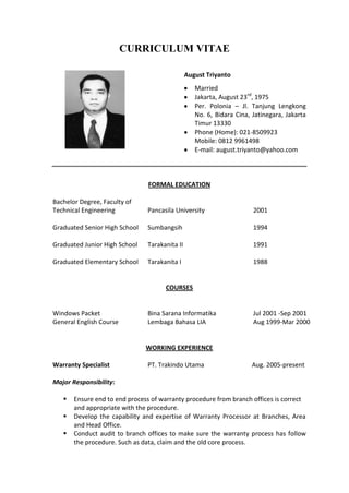 CURRICULUM VITAE
August Triyanto
Married
Jakarta, August 23rd
, 1975
Per. Polonia – Jl. Tanjung Lengkong
No. 6, Bidara Cina, Jatinegara, Jakarta
Timur 13330
Phone (Home): 021-8509923
Mobile: 0812 9961498
E-mail: august.triyanto@yahoo.com
FORMAL EDUCATION
Bachelor Degree, Faculty of
Technical Engineering Pancasila University 2001
Graduated Senior High School Sumbangsih 1994
Graduated Junior High School Tarakanita II 1991
Graduated Elementary School Tarakanita I 1988
COURSES
Windows Packet Bina Sarana Informatika Jul 2001 -Sep 2001
General English Course Lembaga Bahasa LIA Aug 1999-Mar 2000
WORKING EXPERIENCE
Warranty Specialist PT. Trakindo Utama Aug. 2005-present
Major Responsibility:
 Ensure end to end process of warranty procedure from branch offices is correct
and appropriate with the procedure.
 Develop the capability and expertise of Warranty Processor at Branches, Area
and Head Office.
 Conduct audit to branch offices to make sure the warranty process has follow
the procedure. Such as data, claim and the old core process.
 