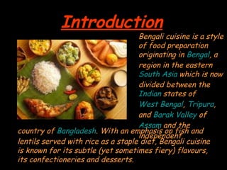 IntroductionIntroduction
Bengali cuisine is a styleBengali cuisine is a style
of food preparationof food preparation
originating inoriginating in BengalBengal, a, a
region in the easternregion in the eastern
South AsiaSouth Asia which is nowwhich is now
divided between thedivided between the
IndianIndian states ofstates of
West BengalWest Bengal,, TripuraTripura,,
andand Barak ValleyBarak Valley ofof
AssamAssam and theand the
independentindependent
country ofcountry of BangladeshBangladesh. With an emphasis on fish and. With an emphasis on fish and
lentils served with rice as a staple diet, Bengali cuisinelentils served with rice as a staple diet, Bengali cuisine
is known for its subtle (yet sometimes fiery) flavours,is known for its subtle (yet sometimes fiery) flavours,
its confectioneries and desserts.its confectioneries and desserts.
 