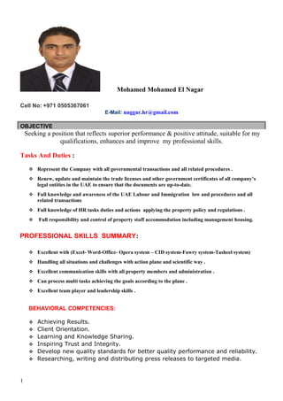 Mohamed Mohamed El Nagar
Cell No: +971 0505367061
E-Mail: naggar.hr@gmail.com
OBJECTIVE
Seeking a position that reflects superior performance & positive attitude, suitable for my
qualifications, enhances and improve my professional skills.
Tasks And Duties :
 Represent the Company with all governmental transactions and all related procedures .
 Renew, update and maintain the trade licenses and other government certificates of all company’s
legal entities in the UAE to ensure that the documents are up-to-date.
 Full knowledge and awareness of the UAE Labour and Immigration low and procedures and all
related transactions
 Full knowledge of HR tasks duties and actions applying the property policy and regulations .
 Full responsibility and control of property staff accommodation including management housing.
PROFESSIONAL SKILLS SUMMARY:
 Excellent with (Excel- Word-Office- Opera system – CID system-Fawry system-Tasheel system)
 Handling all situations and challenges with action plane and scientific way .
 Excellent communication skills with all property members and administration .
 Can process multi tasks achieving the goals according to the plane .
 Excellent team player and leadership skills .
BEHAVIORAL COMPETENCIES:
 Achieving Results.
 Client Orientation.
 Learning and Knowledge Sharing.
 Inspiring Trust and Integrity.
 Develop new quality standards for better quality performance and reliability.
 Researching, writing and distributing press releases to targeted media.
1
 