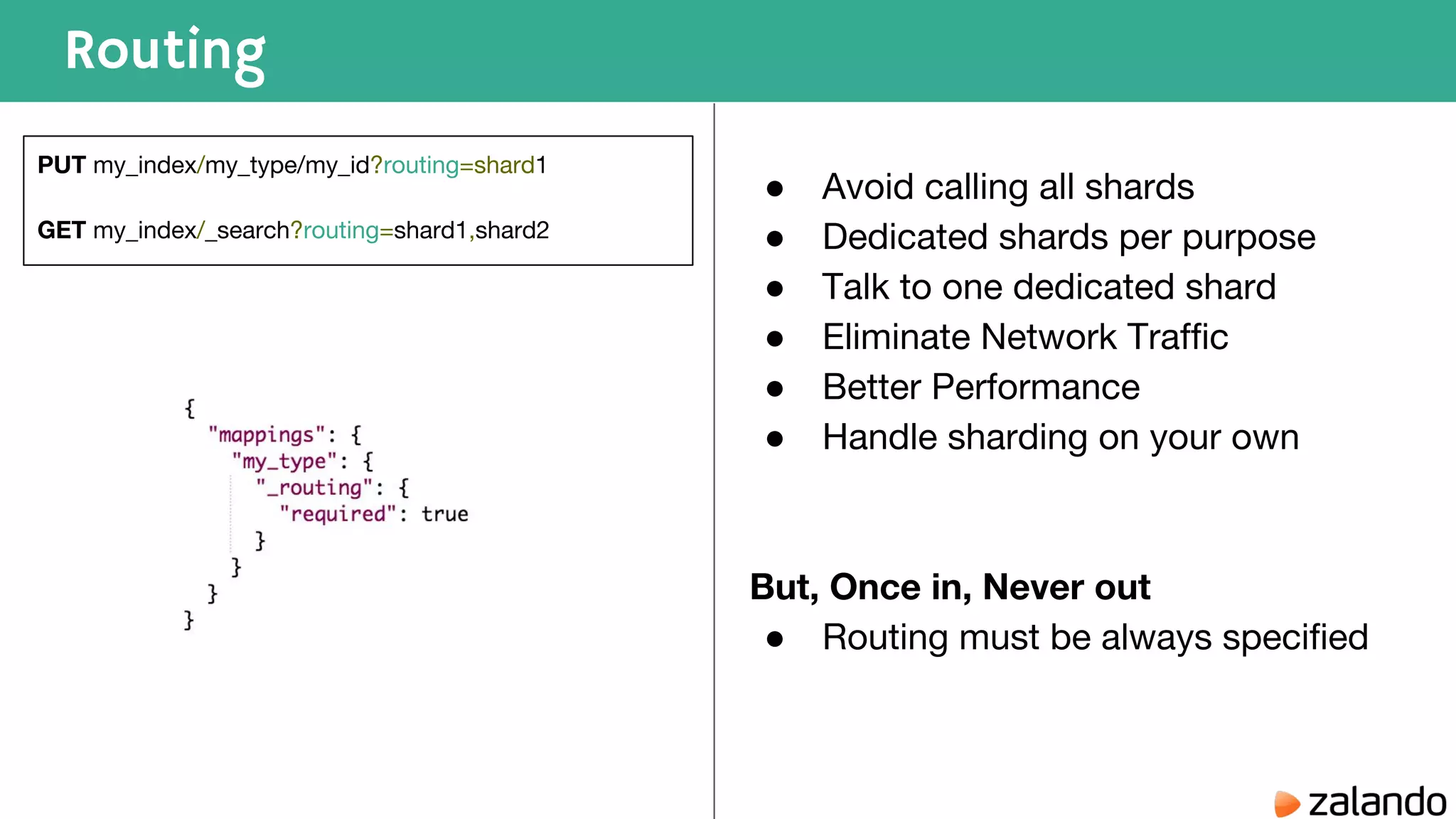 Routing PUT my_index/my_type/my_id?routing=shard1 GET my_index/_search?routing=shard1,shard2 ● Avoid calling all shards ● Dedicated shards per purpose ● Talk to one dedicated shard ● Eliminate Network Traffic ● Better Performance ● Handle sharding on your own But, Once in, Never out ● Routing must be always specified 