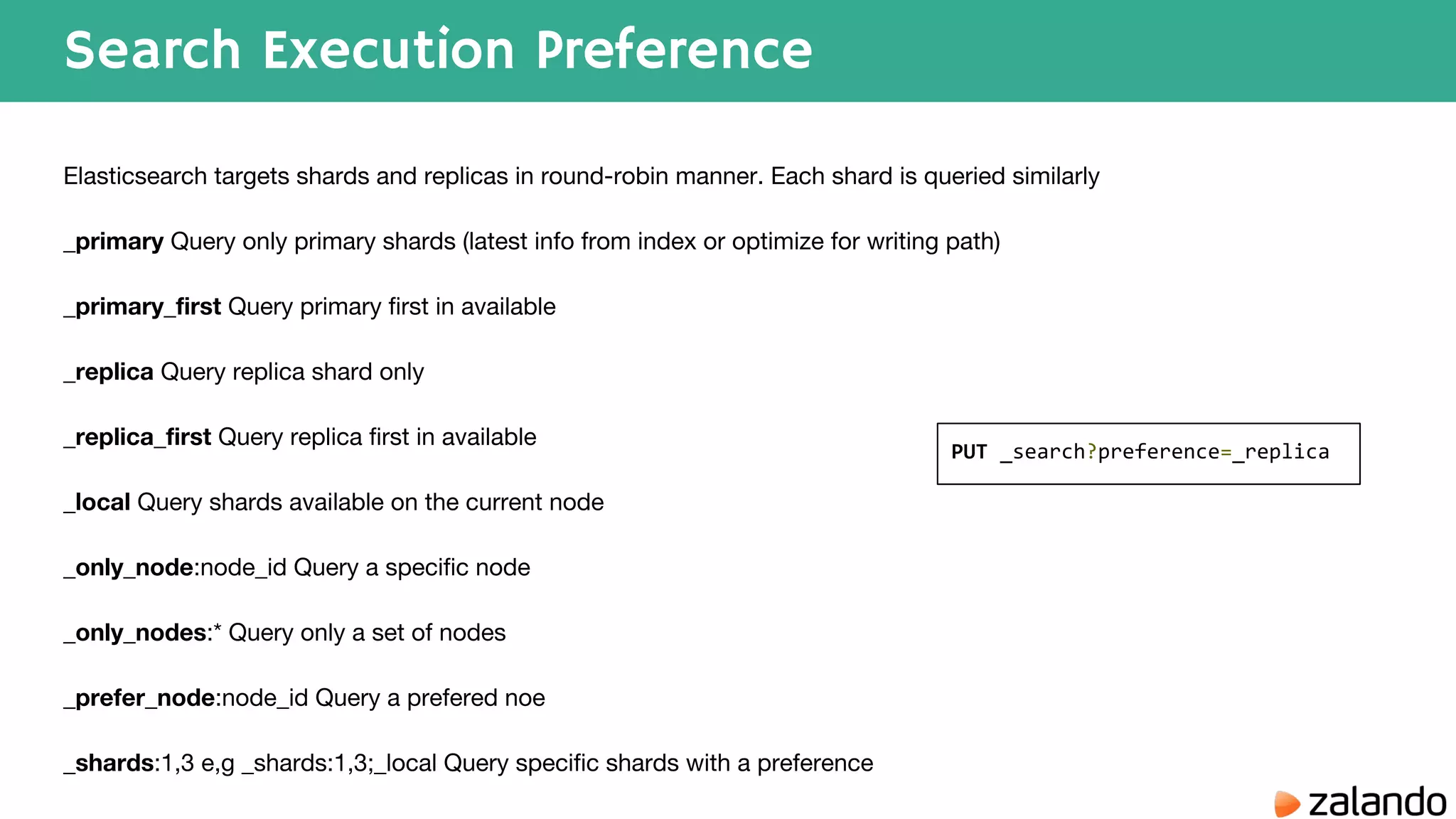 Search Execution Preference Elasticsearch targets shards and replicas in round-robin manner. Each shard is queried similarly _primary Query only primary shards (latest info from index or optimize for writing path) _primary_first Query primary first in available _replica Query replica shard only _replica_first Query replica first in available _local Query shards available on the current node _only_node:node_id Query a specific node _only_nodes:* Query only a set of nodes _prefer_node:node_id Query a prefered noe _shards:1,3 e,g _shards:1,3;_local Query specific shards with a preference PUT _search?preference=_replica 