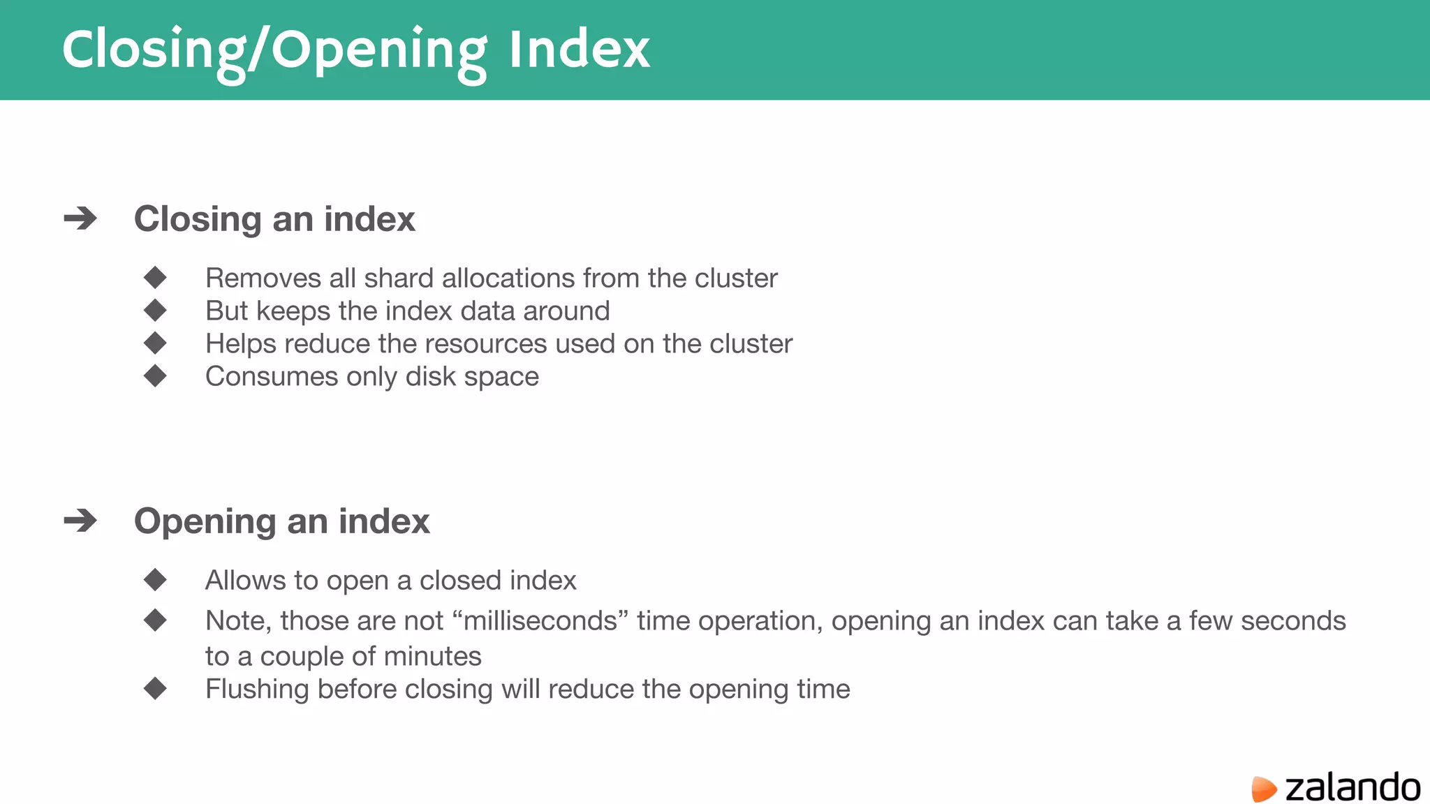 Closing/Opening Index ➔ Closing an index ◆ Removes all shard allocations from the cluster ◆ But keeps the index data around ◆ Helps reduce the resources used on the cluster ◆ Consumes only disk space ➔ Opening an index ◆ Allows to open a closed index ◆ Note, those are not “milliseconds” time operation, opening an index can take a few seconds to a couple of minutes ◆ Flushing before closing will reduce the opening time 