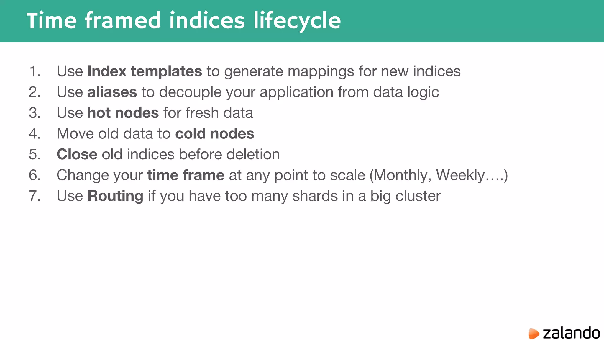 Time framed indices lifecycle 1. Use Index templates to generate mappings for new indices 2. Use aliases to decouple your application from data logic 3. Use hot nodes for fresh data 4. Move old data to cold nodes 5. Close old indices before deletion 6. Change your time frame at any point to scale (Monthly, Weekly….) 7. Use Routing if you have too many shards in a big cluster 