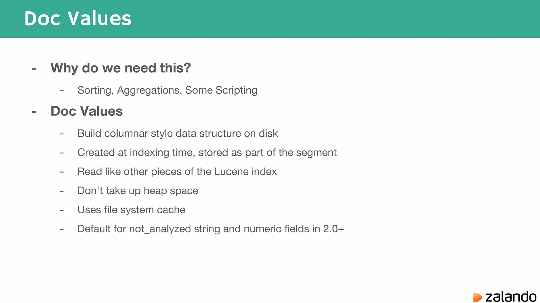 Doc Values - Why do we need this? - Sorting, Aggregations, Some Scripting - Doc Values - Build columnar style data structure on disk - Created at indexing time, stored as part of the segment - Read like other pieces of the Lucene index - Don't take up heap space - Uses file system cache - Default for not_analyzed string and numeric fields in 2.0+ 
