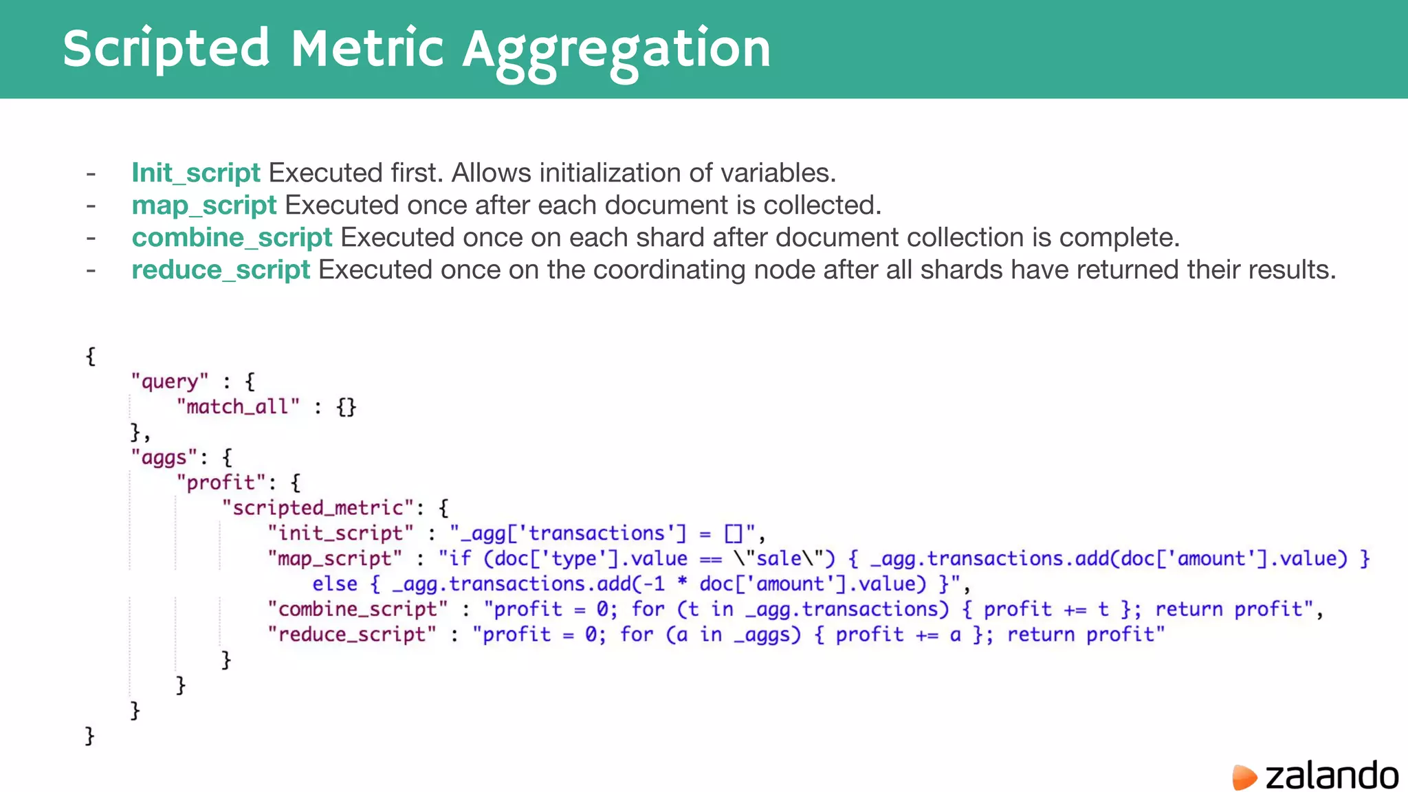 Scripted Metric Aggregation - Init_script Executed first. Allows initialization of variables. - map_script Executed once after each document is collected. - combine_script Executed once on each shard after document collection is complete. - reduce_script Executed once on the coordinating node after all shards have returned their results. 