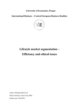 University of Economics, Prague
International Business – Central European Business Realities
Lifestyle market segmentation –
Efficiency and ethical issues
Author: Michaela Pilstl, B.A.
Thesis instructor: Gina Cook, MBA
Scholar year: 2010/2011
 