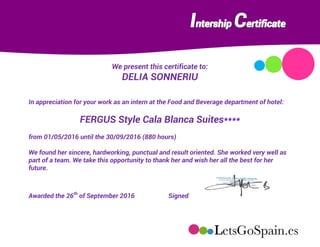We present this certificate to:
DELIA SONNERIU
In appreciation for your work as an intern at the Food and Beverage department of hotel:
FERGUS Style Cala Blanca Suites****
from 01/05/2016 until the 30/09/2016 (880 hours)
We found her sincere, hardworking, punctual and result oriented. She worked very well as
part of a team. We take this opportunity to thank her and wish her all the best for her
future.
Awarded the 26th
of September 2016 Signed
 