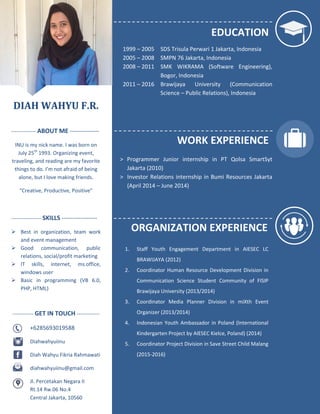 DIAH WAHYU F.R.
-------------- ABOUT ME --------------
INU is my nick name. I was born on
July 25th
1993. Organizing event,
traveling, and reading are my favorite
things to do. I’m not afraid of being
alone, but I love making friends.
“Creative, Productive, Positive”
----------------- SKILLS -----------------
 Best in organization, team work
and event management
 Good communication, public
relations, social/profit marketing
 IT skills, internet, ms.office,
windows user
 Basic in programming (VB 6.0,
PHP, HTML)
------------ GET IN TOUCH -------------
+6285693019588
Diahwahyuiinu
Diah Wahyu Fikria Rahmawati
diahwahyuiinu@gmail.com
Jl. Percetakan Negara II
Rt.14 Rw.06 No.4
Central Jakarta, 10560
EDUCATION
1999 – 2005 SDS Trisula Perwari 1 Jakarta, Indonesia
2005 – 2008 SMPN 76 Jakarta, Indonesia
2008 – 2011 SMK WIKRAMA (Software Engineering),
Bogor, Indonesia
2011 – 2016 Brawijaya University (Communication
Science – Public Relations), Indonesia
WORK EXPERIENCE
> Programmer Junior internship in PT Qolsa SmartSyt
Jakarta (2010)
> Investor Relations internship in Bumi Resources Jakarta
(April 2014 – June 2014)
ORGANIZATION EXPERIENCE
1. Staff Youth Engagement Department in AIESEC LC
BRAWIJAYA (2012)
2. Coordinator Human Resource Development Division in
Communication Science Student Community of FISIP
Brawijaya University (2013/2014)
3. Coordinator Media Planner Division in miXth Event
Organizer (2013/2014)
4. Indonesian Youth Ambassador in Poland (International
Kindergarten Project by AIESEC Kielce, Poland) (2014)
5. Coordinator Project Division in Save Street Child Malang
(2015-2016)
 