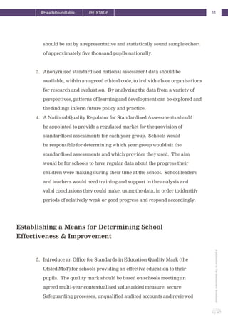11@HeadsRoundtable #HTRTAGP
ApublicationbyTheHeadteachers’Roundtable
Establishing a Means for Determining School
Effectiveness & Improvement
should be sat by a representative and statistically sound sample cohort
of approximately five thousand pupils nationally.
3. Anonymised standardised national assessment data should be
available, within an agreed ethical code, to individuals or organisations
for research and evaluation. By analyzing the data from a variety of
perspectives, patterns of learning and development can be explored and
the findings inform future policy and practice.
4. A National Quality Regulator for Standardised Assessments should
be appointed to provide a regulated market for the provision of
standardised assessments for each year group. Schools would
be responsible for determining which year group would sit the
standardised assessments and which provider they used. The aim
would be for schools to have regular data about the progress their
children were making during their time at the school. School leaders
and teachers would need training and support in the analysis and
valid conclusions they could make, using the data, in order to identify
periods of relatively weak or good progress and respond accordingly.
5. Introduce an Office for Standards in Education Quality Mark (the
Ofsted MoT) for schools providing an effective education to their
pupils. The quality mark should be based on schools meeting an
agreed multi-year contextualised value added measure, secure
Safeguarding processes, unqualified audited accounts and reviewed
 