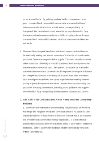 12 The Headteachers’ RoundtablePublishedbySchoolsWeek
on an annual basis. By judging a school’s effectiveness on a three
year contextualised value added measure the annual volatility of
this measure at an individual school would consequentially be
dampened. For new schools there would be an expectation that they
had standardised assessment data available to replace the multi-year
contextualised value added element until the latter measure became
available.
6. The use of floor targets based on attainment measures should cease
immediately as they are more a measure of a school’s intake than the
quality of the education provided to pupils. To assess the effectiveness
of the education offered by a school a contextualised multi-year value
added measure should be used. The general principles on which the
contextualisation would be based should be placed in the public domain
but the specific formula, which may be evolved over time, would not.
This would prevent schools and other organisations wasting time on
trying to game the measure and allow them to focus on improving the
quality of teaching, assessment, learning, care, guidance and support
offered whilst fully recognizing the importance of contextual factors
7. The Multi Year Contextualised Value Added Measure (Secondary
Schools)
a. The value added measure for secondary schools would be based on
Key Stage 2 to Progress 8 with the threshold levels of +0.5 and -0.5 used
to identify schools whose results fall outside of what would be expected
and would be considered statistically significant. It is statistically
possible for all schools to be within these limits if inter-school variation
decreases. School leaders should focus efforts on reducing variation
within their schools.
 