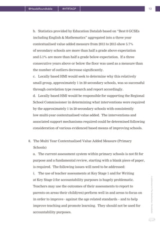 13@HeadsRoundtable #HTRTAGP
ApublicationbyTheHeadteachers’Roundtable
b. Statistics provided by Education Datalab based on “Best 8 GCSEs
including English & Mathematics” aggregated into a three year
contextualised value added measure from 2013 to 2015 show 5.7%
of secondary schools are more than half a grade above expectation
and 5.1% are more than half a grade below expectation. If a three
consecutive years above or below the floor was used as a measure than
the number of outliers decrease significantly.
c. Locally based HMI would seek to determine why this relatively
small group, approximately 1 in 20 secondary schools, was so successful
through correlation type research and report accordingly.
d. Locally based HMI would be responsible for supporting the Regional
School Commissioner in determining what interventions were required
by the approximately 1 in 20 secondary schools with consistently
low multi-year contextualised value added. The interventions and
associated support mechanisms required could be determined following
consideration of various evidenced based means of improving schools.
8. The Multi Year Contextualised Value Added Measure (Primary
Schools)
a. The current assessment system within primary schools is not fit for
purpose and a fundamental review, starting with a blank piece of paper,
is required. The following issues will need to be addressed:
i. The use of teacher assessments at Key Stage 1 and for Writing
at Key Stage 2 for accountability purposes is hugely problematic.
Teachers may use the outcomes of their assessments to report to
parents on areas their child(ren) perform well in and areas to focus on
in order to improve - against the age related standards – and to help
improve teaching and promote learning. They should not be used for
accountability purposes.
 
