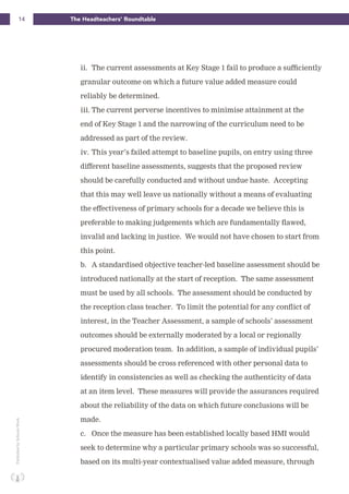 14 The Headteachers’ RoundtablePublishedbySchoolsWeek
ii. The current assessments at Key Stage 1 fail to produce a sufficiently
granular outcome on which a future value added measure could
reliably be determined.
iii. The current perverse incentives to minimise attainment at the
end of Key Stage 1 and the narrowing of the curriculum need to be
addressed as part of the review.
iv. This year’s failed attempt to baseline pupils, on entry using three
different baseline assessments, suggests that the proposed review
should be carefully conducted and without undue haste. Accepting
that this may well leave us nationally without a means of evaluating
the effectiveness of primary schools for a decade we believe this is
preferable to making judgements which are fundamentally flawed,
invalid and lacking in justice. We would not have chosen to start from
this point.
b. A standardised objective teacher-led baseline assessment should be
introduced nationally at the start of reception. The same assessment
must be used by all schools. The assessment should be conducted by
the reception class teacher. To limit the potential for any conflict of
interest, in the Teacher Assessment, a sample of schools’ assessment
outcomes should be externally moderated by a local or regionally
procured moderation team. In addition, a sample of individual pupils’
assessments should be cross referenced with other personal data to
identify in consistencies as well as checking the authenticity of data
at an item level. These measures will provide the assurances required
about the reliability of the data on which future conclusions will be
made.
c. Once the measure has been established locally based HMI would
seek to determine why a particular primary schools was so successful,
based on its multi-year contextualised value added measure, through
 