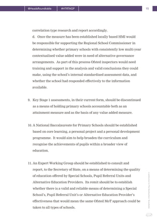 15@HeadsRoundtable #HTRTAGP
ApublicationbyTheHeadteachers’Roundtable
correlation type research and report accordingly.
d. Once the measure has been established locally based HMI would
be responsible for supporting the Regional School Commissioner in
determining whether primary schools with consistently low multi-year
contextualised value added were in need of alternative governance
arrangements. As part of this process Ofsted inspectors would need
training and support in the analysis and valid conclusions they could
make, using the school’s internal standardised assessment data, and
whether the school had responded effectively to the information
available.
9. Key Stage 1 assessments, in their current form, should be discontinued
as a means of holding primary schools accountable both as an
attainment measure and as the basis of any value added measure.
10. A National Baccalaureate for Primary Schools should be established
based on core learning, a personal project and a personal development
programme. It would aim to help broaden the curriculum and
recognise the achievements of pupils within a broader view of
education.
11. An Expert Working Group should be established to consult and
report, to the Secretary of State, on a means of determining the quality
of education offered by Special Schools, Pupil Referral Units and
Alternative Education Providers. Its remit should be to establish
whether there is a valid and reliable means of determining a Special
School’s, Pupil Referral Unit’s or Alternative Education Provider’s
effectiveness that would mean the same Ofsted MoT approach could be
taken to all types of schools.
 