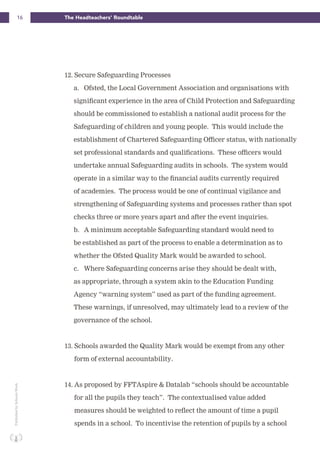 16 The Headteachers’ RoundtablePublishedbySchoolsWeek
12. Secure Safeguarding Processes
a. Ofsted, the Local Government Association and organisations with
significant experience in the area of Child Protection and Safeguarding
should be commissioned to establish a national audit process for the
Safeguarding of children and young people. This would include the
establishment of Chartered Safeguarding Officer status, with nationally
set professional standards and qualifications. These officers would
undertake annual Safeguarding audits in schools. The system would
operate in a similar way to the financial audits currently required
of academies. The process would be one of continual vigilance and
strengthening of Safeguarding systems and processes rather than spot
checks three or more years apart and after the event inquiries.
b. A minimum acceptable Safeguarding standard would need to
be established as part of the process to enable a determination as to
whether the Ofsted Quality Mark would be awarded to school.
c. Where Safeguarding concerns arise they should be dealt with,
as appropriate, through a system akin to the Education Funding
Agency “warning system” used as part of the funding agreement.
These warnings, if unresolved, may ultimately lead to a review of the
governance of the school.
13. Schools awarded the Quality Mark would be exempt from any other
form of external accountability.
14. As proposed by FFTAspire & Datalab “schools should be accountable
for all the pupils they teach”. The contextualised value added
measures should be weighted to reflect the amount of time a pupil
spends in a school. To incentivise the retention of pupils by a school
 