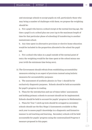 17@HeadsRoundtable #HTRTAGP
ApublicationbyTheHeadteachers’Roundtable
and encourage schools to accept pupils on roll, particularly those who
may bring a number of challenges with them; we propose the weighting
should be:
a. For a pupil who leaves a school except at the normal leaving age, the
time a pupil is at a school plus one year (up to the maximum length of
time for that particular phase of schooling) if transferring to another
mainstream school.
b. Any time spent in alternative provision or elective home education
would be included in the proportion allocated to the school the pupil
left.
c. For a school who takes in a pupil outside of the normal point of
entry the weighting would be the time spent at the school minus one
year (with the minimum time being zero).
15. The Government should refrain from establishing accountability
measures relating to an aspect of provision instead using holistic
measures for accountability purposes:
a. The assessment of synthetic phonics in Year 1 should be for
exclusively diagnostic purposes. Schools should be held accountable
for pupil’s progress in reading.
b. Plans for the introduction and use of times tables’ assessments
and holding primary schools to account should not be implemented.
Schools should be held to account for pupils’ progress in Mathematics.
c. Plans for Year 7 catch-up tests should be scrapped as secondary
schools should use the Key Stage 2 Assessments available in May
each year to assess pupil’s knowledge in a diagnostic and formative
manner to aid teaching and learning. Secondary schools will be held
accountable for pupils’ progress using the contextualised Progress 8
measure proposed in this paper.
 