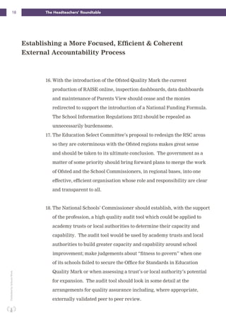 18 The Headteachers’ RoundtablePublishedbySchoolsWeek
16. With the introduction of the Ofsted Quality Mark the current
production of RAISE online, inspection dashboards, data dashboards
and maintenance of Parents View should cease and the monies
redirected to support the introduction of a National Funding Formula.
The School Information Regulations 2012 should be repealed as
unnecessarily burdensome.
17. The Education Select Committee’s proposal to redesign the RSC areas
so they are coterminous with the Ofsted regions makes great sense
and should be taken to its ultimate conclusion. The government as a
matter of some priority should bring forward plans to merge the work
of Ofsted and the School Commissioners, in regional bases, into one
effective, efficient organisation whose role and responsibility are clear
and transparent to all.
18. The National Schools’ Commissioner should establish, with the support
of the profession, a high quality audit tool which could be applied to
academy trusts or local authorities to determine their capacity and
capability. The audit tool would be used by academy trusts and local
authorities to build greater capacity and capability around school
improvement; make judgements about “fitness to govern” when one
of its schools failed to secure the Office for Standards in Education
Quality Mark or when assessing a trust’s or local authority’s potential
for expansion. The audit tool should look in some detail at the
arrangements for quality assurance including, where appropriate,
externally validated peer to peer review.
Establishing a More Focused, Efficient & Coherent
External Accountability Process
 