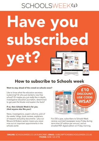 Have you
subscribed
yet?
Like to know what the education secretary
is planning? Or who just started a new free
school? Or maybe you just really like in-depth,
investigative education journalism, determined
to get past the bluster and explain the facts?
If so, then Schools Week is for you.
(And anyone else like you!)
News, investigations, expert columns, pick of
the weeks’ blogs, book reviews, explainers
of research and policy documents – plus our
Movers & Shakers section means you never
miss out on important appointments in the
schools world.
Want to stay ahead of the crowd on schools news?
For £50 a year, subscribers to Schools Week
receive a printed newspaper every Friday during
term-time (37 edition per annum), and an
emailed PDF digital edition on Friday morning.
ONLINE: SCHOOLSWEEK.CO.UK/SUBSCRIBE | EMAIL: SUBSCRIPTIONS@SCHOOLSWEEK.CO.UK
PHONE: 0208 123 4778
How to subscribe to Schools week
£10
DISCOUNT
USE CODE:
WSAT
 