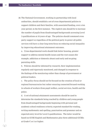 20 The Headteachers’ RoundtablePublishedbySchoolsWeek
20. The National Government, working in partnership with local
authorities, should establish a set of cross departmental policies to
support children and their families, with associated funding, over a ten
year period, in the first instance. The explicit aim should be to increase
the number of pupils from disadvantaged backgrounds accessing Level
3 qualifications at 16 years of age. The policies should command cross
party support so regardless of the political party in power all public
services will have a clear long term focus on reducing social inequality
by improving educational attainment outcomes.
a. Cross departmental work should link better housing, greater
support to address mental health issues and the root causes (for
example, addiction or domestic abuse) and early and on-going
parenting skills.
b. Policies should be informed by research, their implementation
regularly and rigorously monitored, and changed in response to
the findings of the monitoring rather than change of government or
political leaders.
c. The policy focus should not be focused on the creation of local or
regional bureaucracies but rather ensuring connected focused working
in schools of workers from pupil welfare, social services, health and the
police.
d. A set of national attainment assessments should be used to
determine the standards being reached by children and young people
from disadvantaged backgrounds beginning with personal and
academic school readiness criteria; expected standard for reading,
writing mathematic and spelling, punctuation and grammar and an
expected entry level for Level 3 qualifications. The latter would be
based on GCSE English and Mathematics plus three additional GCSEs
at Grade C or 5 or higher.
 