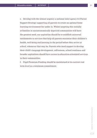 21@HeadsRoundtable #HTRTAGP
ApublicationbyTheHeadteachers’Roundtable
e. Develop with the utmost urgency a national inter-agency 0-5 Parent
Support Strategy supporting all parents to create an optimal home
learning environment for under 5s. Whilst targeting this initially
at families in socioeconomically deprived communities will have
the greatest need, our aspiration should be to establish universal
entitlements to services that help all parents maximise their children’s
health, well-being and learning in the period before they arrive at
school, whenever that may be. Parents who need support to develop
their child’s language development, self-esteem, school readiness and
broader aspirations should have access to education-orientated services
in their communities.
f. Pupil Premium Funding should be maintained at its current real
term level as a minimum commitment.
 