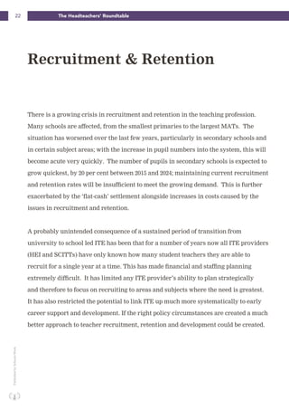 22 The Headteachers’ RoundtablePublishedbySchoolsWeek
There is a growing crisis in recruitment and retention in the teaching profession.
Many schools are affected, from the smallest primaries to the largest MATs. The
situation has worsened over the last few years, particularly in secondary schools and
in certain subject areas; with the increase in pupil numbers into the system, this will
become acute very quickly. The number of pupils in secondary schools is expected to
grow quickest, by 20 per cent between 2015 and 2024; maintaining current recruitment
and retention rates will be insufficient to meet the growing demand. This is further
exacerbated by the ‘flat-cash’ settlement alongside increases in costs caused by the
issues in recruitment and retention.
A probably unintended consequence of a sustained period of transition from
university to school led ITE has been that for a number of years now all ITE providers
(HEI and SCITTs) have only known how many student teachers they are able to
recruit for a single year at a time. This has made financial and staffing planning
extremely difficult. It has limited any ITE provider’s ability to plan strategically
and therefore to focus on recruiting to areas and subjects where the need is greatest.
It has also restricted the potential to link ITE up much more systematically to early
career support and development. If the right policy circumstances are created a much
better approach to teacher recruitment, retention and development could be created.
Recruitment & Retention
 