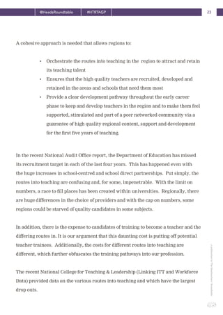 23@HeadsRoundtable #HTRTAGP
ApublicationbyTheHeadteachers’Roundtable
• Orchestrate the routes into teaching in the region to attract and retain
its teaching talent
• Ensures that the high quality teachers are recruited, developed and
retained in the areas and schools that need them most
• Provide a clear development pathway throughout the early career
phase to keep and develop teachers in the region and to make them feel
supported, stimulated and part of a peer networked community via a
guarantee of high quality regional content, support and development
for the first five years of teaching.
In the recent National Audit Office report, the Department of Education has missed
its recruitment target in each of the last four years. This has happened even with
the huge increases in school-centred and school direct partnerships. Put simply, the
routes into teaching are confusing and, for some, impenetrable. With the limit on
numbers, a race to fill places has been created within universities. Regionally, there
are huge differences in the choice of providers and with the cap on numbers, some
regions could be starved of quality candidates in some subjects.
In addition, there is the expense to candidates of training to become a teacher and the
differing routes in. It is our argument that this daunting cost is putting off potential
teacher trainees. Additionally, the costs for different routes into teaching are
different, which further obfuscates the training pathways into our profession.
The recent National College for Teaching & Leadership (Linking ITT and Workforce
Data) provided data on the various routes into teaching and which have the largest
drop outs.
A cohesive approach is needed that allows regions to:
 