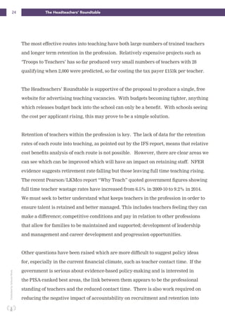 24 The Headteachers’ RoundtablePublishedbySchoolsWeek
The most effective routes into teaching have both large numbers of trained teachers
and longer term retention in the profession. Relatively expensive projects such as
‘Troops to Teachers’ has so far produced very small numbers of teachers with 28
qualifying when 2,000 were predicted, so far costing the tax payer £153k per teacher.
The Headteachers’ Roundtable is supportive of the proposal to produce a single, free
website for advertising teaching vacancies. With budgets becoming tighter, anything
which releases budget back into the school can only be a benefit. With schools seeing
the cost per applicant rising, this may prove to be a simple solution.
Retention of teachers within the profession is key. The lack of data for the retention
rates of each route into teaching, as pointed out by the IFS report, means that relative
cost benefits analysis of each route is not possible. However, there are clear areas we
can see which can be improved which will have an impact on retaining staff. NFER
evidence suggests retirement rate falling but those leaving full time teaching rising.
The recent Pearson/LKMco report “Why Teach” quoted government figures showing
full time teacher wastage rates have increased from 6.5% in 2009-10 to 9.2% in 2014.
We must seek to better understand what keeps teachers in the profession in order to
ensure talent is retained and better managed. This includes teachers feeling they can
make a difference; competitive conditions and pay in relation to other professions
that allow for families to be maintained and supported; development of leadership
and management and career development and progression opportunities.
Other questions have been raised which are more difficult to suggest policy ideas
for, especially in the current financial climate, such as teacher contact time. If the
government is serious about evidence-based policy-making and is interested in
the PISA-ranked best areas, the link between them appears to be the professional
standing of teachers and the reduced contact time. There is also work required on
reducing the negative impact of accountability on recruitment and retention into
 