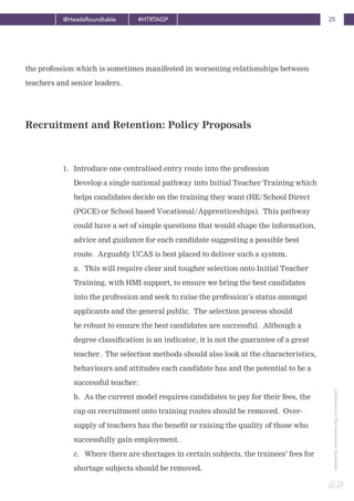 25@HeadsRoundtable #HTRTAGP
ApublicationbyTheHeadteachers’Roundtable
the profession which is sometimes manifested in worsening relationships between
teachers and senior leaders.
1. Introduce one centralised entry route into the profession
Develop a single national pathway into Initial Teacher Training which
helps candidates decide on the training they want (HE/School Direct
(PGCE) or School based Vocational/Apprenticeships). This pathway
could have a set of simple questions that would shape the information,
advice and guidance for each candidate suggesting a possible best
route. Arguably UCAS is best placed to deliver such a system.
a. This will require clear and tougher selection onto Initial Teacher
Training, with HMI support, to ensure we bring the best candidates
into the profession and seek to raise the profession’s status amongst
applicants and the general public. The selection process should
be robust to ensure the best candidates are successful. Although a
degree classification is an indicator, it is not the guarantee of a great
teacher. The selection methods should also look at the characteristics,
behaviours and attitudes each candidate has and the potential to be a
successful teacher.
b. As the current model requires candidates to pay for their fees, the
cap on recruitment onto training routes should be removed. Over-
supply of teachers has the benefit or raising the quality of those who
successfully gain employment.
c. Where there are shortages in certain subjects, the trainees’ fees for
shortage subjects should be removed.
Recruitment and Retention: Policy Proposals
 