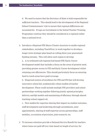 26 The Headteachers’ RoundtablePublishedbySchoolsWeek
d. We need to ensure that the Secretary of State is held responsible for
sufficient teachers. This should lead to the development of the Regional
School Commissioners’ role to ensure that regional differences are
accounted for. If caps on recruitment to the Initial Teacher Training
Programme continue they should be considered at a regional rather
than a national level.
2. Introduce a Regional ITE Macro Cluster structure to enable regional
stakeholders, including TeachFirst, to work together to develop a
longer term strategic plan based on rolling three year guaranteed
funding streams. This will allow each region to develop:
a. A co-ordinated sub-regional hub-based ITE/Early Career
development model that includes a focus on the areas of greatest need,
providing greater access to ITE and Early Career development whilst
retaining cost efficiencies. This should particularly focus on ensuring
hard to reach areas have good coverage.
b. Dispersed centres of excellence for ITE and PD that will develop
innovative school led, academically robust models of teacher
development. These could include multiple ITE providers and school
partnerships working together following jointly agreed principles,
delivery and QA models and maximising of efficiency through shared
teaching/school support etc.
c. New models for expertise sharing that impact on student outcomes,
staff development and leadership through secondments, joint
appointments, sharing of staff expertise across partnerships, staff
mobility, co-creation of provision, joint research, etc.
3. To increase retention provide a National Service Benefit for teachers
where loans are paid off over time based on length of service, for
 