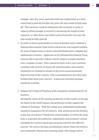 27@HeadsRoundtable #HTRTAGP
ApublicationbyTheHeadteachers’Roundtable
example, after five years equivalent full time employment in a state
school half is paid off and after ten years the loan would be fully paid
off. This incentive could be enhanced to fill vacancies in areas or
subjects which struggle to recruit by shortening the length of time
required, i.e. after three years half is paid off and after six years the
loan would be fully paid off.
4. In order to attract great leaders to areas of greatest need, establish a
National Recruitment Fund which will provide well-targeted funding
for areas of deprivation to attract talented Headteachers, English and
mathematics teachers. Applicants to the National Recruitment Team
must be able to provide evidence of prior impact on pupil outcomes
over a number of years. There should be three to five year contracts
available with security of tenure for talented leaders who commit
themselves to working in schools in the most socioeconomically
deprived areas of the country, with a guaranteed post once they have
finished that three-year contract. A generous relocation package
should be available.
5. Support the College of Teaching with compulsory membership for all
teachers.
Raising the status of the teaching profession in this country to become
the finest in the world requires the profession to fully support the
College of Teaching. With the College now established membership
should be compulsory for all teachers, with schools given the freedom
to pay fees on teachers’ behalf from school budgets. It will be the main
body to represent the profession, independent of government, setting
standards for teachers based upon on-going research into effective
practice. We need to develop a professional culture where all teachers
are continually refining their teaching skills. The College will be
 