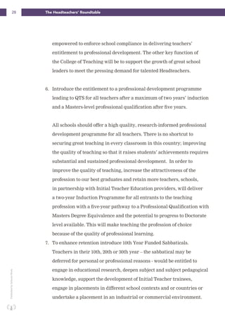 28 The Headteachers’ RoundtablePublishedbySchoolsWeek
empowered to enforce school compliance in delivering teachers’
entitlement to professional development. The other key function of
the College of Teaching will be to support the growth of great school
leaders to meet the pressing demand for talented Headteachers.
6. Introduce the entitlement to a professional development programme
leading to QTS for all teachers after a maximum of two years’ induction
and a Masters-level professional qualification after five years.
All schools should offer a high quality, research-informed professional
development programme for all teachers. There is no shortcut to
securing great teaching in every classroom in this country; improving
the quality of teaching so that it raises students’ achievements requires
substantial and sustained professional development. In order to
improve the quality of teaching, increase the attractiveness of the
profession to our best graduates and retain more teachers, schools,
in partnership with Initial Teacher Education providers, will deliver
a two-year Induction Programme for all entrants to the teaching
profession with a five-year pathway to a Professional Qualification with
Masters Degree Equivalence and the potential to progress to Doctorate
level available. This will make teaching the profession of choice
because of the quality of professional learning.
7. To enhance retention introduce 10th Year Funded Sabbaticals.
Teachers in their 10th, 20th or 30th year – the sabbatical may be
deferred for personal or professional reasons - would be entitled to
engage in educational research, deepen subject and subject pedagogical
knowledge, support the development of Initial Teacher trainees,
engage in placements in different school contexts and or countries or
undertake a placement in an industrial or commercial environment.
 