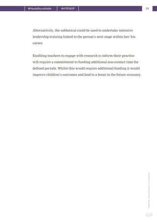 29@HeadsRoundtable #HTRTAGP
ApublicationbyTheHeadteachers’Roundtable
Alternatively, the sabbatical could be used to undertake intensive
leadership training linked to the person’s next stage within her/his
career.
Enabling teachers to engage with research to inform their practice
will require a commitment to funding additional non-contact time for
defined periods. Whilst this would require additional funding it would
improve children’s outcomes and lead to a boost in the future economy.
 