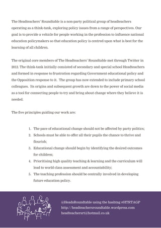 The Headteachers’ Roundtable is a non-party political group of headteachers
operating as a think-tank, exploring policy issues from a range of perspectives. Our
goal is to provide a vehicle for people working in the profession to influence national
education policymakers so that education policy is centred upon what is best for the
learning of all children.
The original core members of The Headteachers’ Roundtable met through Twitter in
2012. The think-tank initially consisted of secondary and special school Headteachers
and formed in response to frustration regarding Government educational policy and
the Opposition response to it. The group has now extended to include primary school
colleagues. Its origins and subsequent growth are down to the power of social media
as a tool for connecting people to try and bring about change where they believe it is
needed.
The five principles guiding our work are:
@HeadsRoundtable using the hashtag #HTRTAGP
http://headteachersroundtable.wordpress.com
headteachersrt@hotmail.co.uk
1. The pace of educational change should not be affected by party politics;
2. Schools must be able to offer all their pupils the chance to thrive and
flourish;
3. Educational change should begin by identifying the desired outcomes
for children;
4. Prioritising high quality teaching & learning and the curriculum will
lead to world class assessment and accountability;
5. The teaching profession should be centrally involved in developing
future education policy.
 