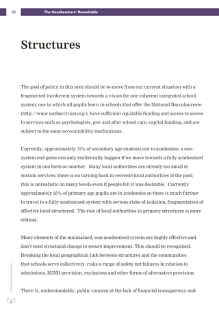 30 The Headteachers’ RoundtablePublishedbySchoolsWeek
The goal of policy in this area should be to move from our current situation with a
fragmented incoherent system towards a vision for one coherent integrated school
system; one in which all pupils learn in schools that offer the National Baccalaureate
(http://www.natbacctrust.org ), have sufficient equitable funding and access to access
to services such as psychologists, pre- and after school care, capital funding, and are
subject to the same accountability mechanisms.
Currently, approximately 75% of secondary age students are in academies; a one-
system end game can only realistically happen if we move towards a fully academised
system in one form or another. Many local authorities are already too small to
sustain services; there is no turning back to recreate local authorities of the past;
this is unrealistic on many levels even if people felt it was desirable. Currently
approximately 25% of primary age pupils are in academies so there is much further
to travel to a fully academised system with serious risks of isolation, fragmentation of
effective local structured. The role of local authorities in primary structures is more
critical.
Many elements of the maintained, non-academised system are highly effective and
don’t need structural change to secure improvement. This should be recognised.
Breaking the local geographical link between structures and the communities
that schools serve collectively, risks a range of safety net failures in relation to
admissions, SEND provision, exclusions and other forms of alternative provision.
There is, understandably, public concern at the lack of financial transparency and
Structures
 