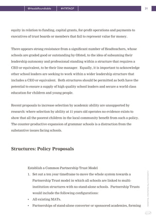 31@HeadsRoundtable #HTRTAGP
ApublicationbyTheHeadteachers’Roundtable
equity in relation to funding, capital grants, for-profit operations and payments to
executives of trust boards or members that fail to represent value for money.
There appears strong resistance from a significant number of Headteachers, whose
schools are graded good or outstanding by Ofsted, to the idea of subsuming their
leadership autonomy and professional standing within a structure that requires a
CEO or equivalent, to be their line manager. Equally, it is important to acknowledge
other school leaders are seeking to work within a wider leadership structure that
includes a CEO or equivalent. Both structures should be permitted as both have the
potential to ensure a supply of high quality school leaders and secure a world class
education for children and young people.
Recent proposals to increase selection by academic ability are unsupported by
research: where selection by ability at 11 years old operates no evidence exists to
show that all the poorest children in the local community benefit from such a policy.
The counter-productive expansion of grammar schools is a distraction from the
substantive issues facing schools.
Establish a Common Partnership Trust Model
1. Set out a ten year timeframe to move the whole system towards a
Partnership Trust model in which all schools are linked to multi-
institution structures with no stand-alone schools. Partnership Trusts
would include the following configurations:
• All existing MATs.
• Partnerships of stand-alone converter or sponsored academies, forming
Structures: Policy Proposals
 