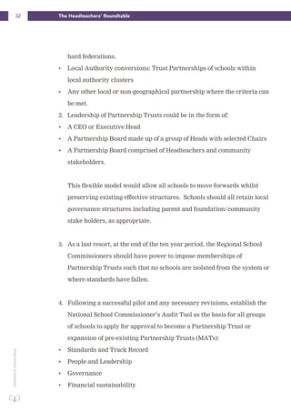 32 The Headteachers’ RoundtablePublishedbySchoolsWeek
hard federations.
• Local Authority conversions: Trust Partnerships of schools within
local authority clusters
• Any other local or non-geographical partnership where the criteria can
be met.
2. Leadership of Partnership Trusts could be in the form of:
• A CEO or Executive Head
• A Partnership Board made up of a group of Heads with selected Chairs
• A Partnership Board comprised of Headteachers and community
stakeholders.
This flexible model would allow all schools to move forwards whilst
preserving existing effective structures. Schools should all retain local
governance structures including parent and foundation/community
stake holders, as appropriate.
3. As a last resort, at the end of the ten year period, the Regional School
Commissioners should have power to impose memberships of
Partnership Trusts such that no schools are isolated from the system or
where standards have fallen.
4. Following a successful pilot and any necessary revisions, establish the
National School Commissioner’s Audit Tool as the basis for all groups
of schools to apply for approval to become a Partnership Trust or
expansion of pre-existing Partnership Trusts (MATs):
• Standards and Track Record
• People and Leadership
• Governance
• Financial sustainability
 