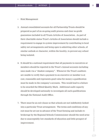 33@HeadsRoundtable #HTRTAGP
ApublicationbyTheHeadteachers’Roundtable
• Risk Management
5. Annual consolidated accounts for all Partnership Trusts should be
prepared as part of an on-going audit process and clear no-profit
guarantees included in all Trusts Articles of Association. As part of
their charitable status Trust’s Articles of Association should include a
requirement to engage in system improvement by contributing to local
safety net arrangements and being open to admitting other schools, of
similar outlook or character, within the locality, to prevent any school
being isolated.
6. It should be a national requirement that all payments to executives or
members should be reported in the Trust’s Annual accounts including
ones made via a “shadow company”. Whenever the Trust’s auditors
are unable to verify that a payment to an executive or member is at
cost, reasonable and represents good value for money a qualification
must be made in the company’s accounts. This would lead to a failure
to be awarded the Ofsted Quality Mark. Additional audit capacity
should be developed nationally to investigate all such qualifications
through the National Audit Office.
7. There must be an exit clause so that schools are not indefinitely locked
into a particular Trust arrangement. The terms and conditions of any
exit must be set out in advance of the Trust forming and include re-
brokerage by the Regional Schools Commissioner should the need arise
due to unacceptably low standards of education and little prospect of
improvement.
 
