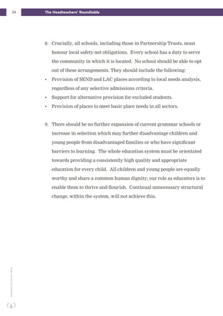 34 The Headteachers’ RoundtablePublishedbySchoolsWeek
8. Crucially, all schools, including those in Partnership Trusts, must
honour local safety-net obligations. Every school has a duty to serve
the community in which it is located. No school should be able to opt
out of these arrangements. They should include the following:
• Provision of SEND and LAC places according to local needs analysis,
regardless of any selective admissions criteria.
• Support for alternative provision for excluded students.
• Provision of places to meet basic place needs in all sectors.
9. There should be no further expansion of current grammar schools or
increase in selection which may further disadvantage children and
young people from disadvantaged families or who have significant
barriers to learning. The whole education system must be orientated
towards providing a consistently high quality and appropriate
education for every child. All children and young people are equally
worthy and share a common human dignity; our role as educators is to
enable them to thrive and flourish. Continual unnecessary structural
change, within the system, will not achieve this.
 