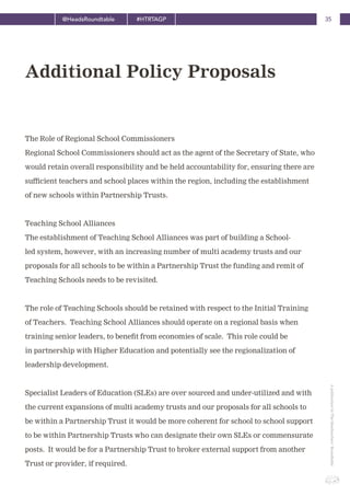 35@HeadsRoundtable #HTRTAGP
ApublicationbyTheHeadteachers’Roundtable
The Role of Regional School Commissioners
Regional School Commissioners should act as the agent of the Secretary of State, who
would retain overall responsibility and be held accountability for, ensuring there are
sufficient teachers and school places within the region, including the establishment
of new schools within Partnership Trusts.
Teaching School Alliances
The establishment of Teaching School Alliances was part of building a School-
led system, however, with an increasing number of multi academy trusts and our
proposals for all schools to be within a Partnership Trust the funding and remit of
Teaching Schools needs to be revisited.
The role of Teaching Schools should be retained with respect to the Initial Training
of Teachers. Teaching School Alliances should operate on a regional basis when
training senior leaders, to benefit from economies of scale. This role could be
in partnership with Higher Education and potentially see the regionalization of
leadership development.
Specialist Leaders of Education (SLEs) are over sourced and under-utilized and with
the current expansions of multi academy trusts and our proposals for all schools to
be within a Partnership Trust it would be more coherent for school to school support
to be within Partnership Trusts who can designate their own SLEs or commensurate
posts. It would be for a Partnership Trust to broker external support from another
Trust or provider, if required.
Additional Policy Proposals
 