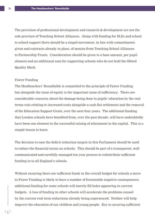 36 The Headteachers’ RoundtablePublishedbySchoolsWeek
The provision of professional development and research & development are not the
sole province of Teaching School Alliances. Along with funding for SLEs and school
to school support there should be a staged movement, in line with commitments
given and contracts already in place, of monies from Teaching School Alliances
to Partnership Trusts. Consideration should be given to a base amount, per pupil
element and an additional sum for supporting schools who do not hold the Ofsted
Quality Mark.
Fairer Funding
The Headteachers’ Roundtable is committed to the principle of Fairer Funding
but alongside the issue of equity is the important issue of sufficiency. There are
considerable concerns about the damage being done to pupils’ education by the real
terms cuts relating to increased costs alongside a cash flat settlement and the removal
of the Education Support Grant, over the next four years. The additional funding
that London schools have benefited from, over the past decade, will have undoubtedly
have been one element in the successful raising of attainment in the capital. This is a
simple lesson to learn.
The decision to ease the deficit reduction targets in this Parliament should be used
to reduce the financial strain on schools. This should be part of a transparent, well
communicated and carefully managed ten year process to redistribute sufficient
funding in to all England’s schools.
Without ensuring there are sufficient funds in the overall budget for schools a move
to Fairer Funding is likely to have a number of foreseeable negative consequences;
additional funding for some schools will merely fill holes appearing in current
budgets. A loss of funding in other schools will accelerate the problems caused
by the current real term reductions already being experienced. Neither will help
improve the education of our children and young people. Key to securing sufficient
 