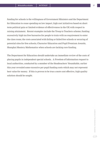 37@HeadsRoundtable #HTRTAGP
ApublicationbyTheHeadteachers’Roundtable
funding for schools is the willingness of Government Ministers and the Department
for Education to cease spending on low impact, high cost initiatives based on short
term political gain or limited evidence of effectiveness in the UK with respect to
raising attainment. Recent examples include the Troop to Teachers scheme; funding
excessively high tax free bursaries for people to train with no requirement to enter
the class room; the costs associated with failing or failed free schools or securing of
potential sites for free schools; Character Education and Pupil Premium Awards;
Shanghai Mastery Mathematics when schools are lacking core funding.
The Department for Education should undertake an immediate review of the costs of
placing pupils in independent special schools. A Freedom of Information request to
local authorities, conducted by a member of the Headteachers’ Roundtable, earlier
this year revealed some excessive per pupil funding costs which may not represent
best value for money. If this is proven to be true a more cost effective, high quality
solution should be sought.
 