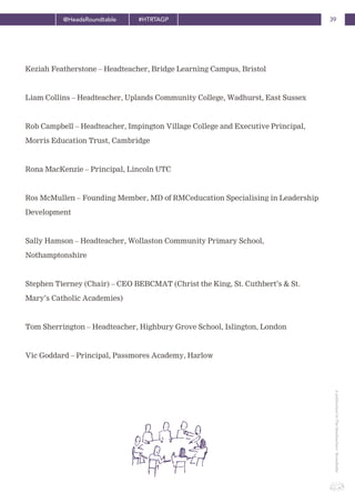 39@HeadsRoundtable #HTRTAGP
ApublicationbyTheHeadteachers’Roundtable
Keziah Featherstone – Headteacher, Bridge Learning Campus, Bristol
Liam Collins – Headteacher, Uplands Community College, Wadhurst, East Sussex
Rob Campbell – Headteacher, Impington Village College and Executive Principal,
Morris Education Trust, Cambridge
Rona MacKenzie – Principal, Lincoln UTC
Ros McMullen – Founding Member, MD of RMCeducation Specialising in Leadership
Development
Sally Hamson – Headteacher, Wollaston Community Primary School,
Nothamptonshire
Stephen Tierney (Chair) – CEO BEBCMAT (Christ the King, St. Cuthbert’s & St.
Mary’s Catholic Academies)
Tom Sherrington – Headteacher, Highbury Grove School, Islington, London
Vic Goddard – Principal, Passmores Academy, Harlow
 