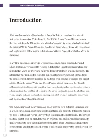 4 The Headteachers’ RoundtablePublishedbySchoolsWeek
A lot has changed since Headteachers’ Roundtable first conceived the idea of
writing an Alternative White Paper in April 2016. A new Prime Minister, a new
Secretary of State for Education and a level of uncertainty about which elements of
the original White Paper, Education Excellence Everywhere, if any will be retained
and implemented following the publication of a Green Paper, Schools that Work for
Everyone.
In writing this paper, our group of experienced and diverse headteachers and
school leaders, never sought to respond to Education Excellence Everywhere nor
Schools that Work for Everyone rather to demonstrate there was another way. The
alternative way proposed is rooted in our collective experience and knowledge of
the school system further informed by evidence from a range of sources and expert
advice. Both the recent White and Green Papers missed the point; they largely
addressed political imperatives rather than the educational necessities of creating a
school system that enables all to thrive. By all we obviously mean the children and
young people but also the teachers and support staff who are critical to the system
and the quality of education offered.
The commentary and policy proposals below provide for a different approach; one
in which our children and young people can thrive and flourish. If this is to happen
we need to retain and recruit the very best teachers and school leaders. The days of
political diktat, from on high, followed by crushing and multiplying accountability
measures have to stop; the damage is becoming too great. Accountability needs to
become more valid and holistic if we are to collectively improve the school system for
all pupils.
Introduction
 