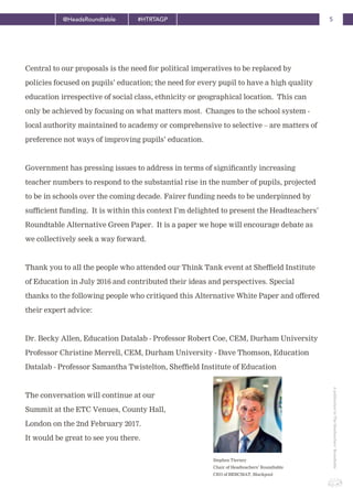 5@HeadsRoundtable #HTRTAGP
ApublicationbyTheHeadteachers’Roundtable
Central to our proposals is the need for political imperatives to be replaced by
policies focused on pupils’ education; the need for every pupil to have a high quality
education irrespective of social class, ethnicity or geographical location. This can
only be achieved by focusing on what matters most. Changes to the school system -
local authority maintained to academy or comprehensive to selective – are matters of
preference not ways of improving pupils’ education.
Government has pressing issues to address in terms of significantly increasing
teacher numbers to respond to the substantial rise in the number of pupils, projected
to be in schools over the coming decade. Fairer funding needs to be underpinned by
sufficient funding. It is within this context I’m delighted to present the Headteachers’
Roundtable Alternative Green Paper. It is a paper we hope will encourage debate as
we collectively seek a way forward.
Thank you to all the people who attended our Think Tank event at Sheffield Institute
of Education in July 2016 and contributed their ideas and perspectives. Special
thanks to the following people who critiqued this Alternative White Paper and offered
their expert advice:
Dr. Becky Allen, Education Datalab - Professor Robert Coe, CEM, Durham University
Professor Christine Merrell, CEM, Durham University - Dave Thomson, Education
Datalab - Professor Samantha Twistelton, Sheffield Institute of Education
The conversation will continue at our
Summit at the ETC Venues, County Hall,
London on the 2nd February 2017.
It would be great to see you there.
Stephen Tierney
Chair of Headteachers’ Roundtable
CEO of BEBCMAT, Blackpool
 