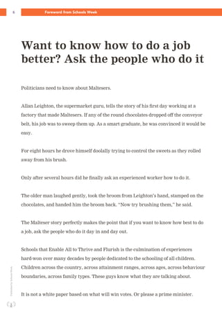 6 Foreword from Schools WeekPublishedbySchoolsWeek
Politicians need to know about Maltesers.
Allan Leighton, the supermarket guru, tells the story of his first day working at a
factory that made Maltesers. If any of the round chocolates dropped off the conveyor
belt, his job was to sweep them up. As a smart graduate, he was convinced it would be
easy.
For eight hours he drove himself doolally trying to control the sweets as they rolled
away from his brush.
Only after several hours did he finally ask an experienced worker how to do it.
The older man laughed gently, took the broom from Leighton’s hand, stamped on the
chocolates, and handed him the broom back. “Now try brushing them,” he said.
The Malteser story perfectly makes the point that if you want to know how best to do
a job, ask the people who do it day in and day out.
Schools that Enable All to Thrive and Flurish is the culmination of experiences
hard-won over many decades by people dedicated to the schooling of all children.
Children across the country, across attainment ranges, across ages, across behaviour
boundaries, across family types. These guys know what they are talking about.
It is not a white paper based on what will win votes. Or please a prime minister.
Want to know how to do a job
better? Ask the people who do it
 