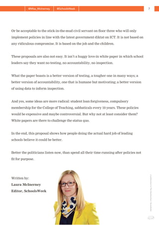 7@Miss_McInerney @SchoolsWeek
ApublicationbyTheHeadteachers’Roundtable
Or be acceptable to the stick-in-the-mud civil servant on floor three who will only
implement policies in line with the latest government diktat on ICT. It is not based on
any ridiculous compromise. It is based on the job and the children.
These proposals are also not easy. It isn’t a huggy love-in white paper in which school
leaders say they want no testing, no accountability, no inspection.
What the paper boasts is a better version of testing, a tougher one in many ways; a
better version of accountability, one that is humane but motivating; a better version
of using data to inform inspection.
And yes, some ideas are more radical: student loan forgiveness, compulsory
membership for the College of Teaching, sabbaticals every 10 years. These policies
would be expensive and maybe controversial. But why not at least consider them?
White papers are there to challenge the status quo.
In the end, this proposal shows how people doing the actual hard job of leading
schools believe it could be better.
Better the politicians listen now, than spend all their time running after policies not
fit for purpose.
Written by:
Laura McInerney
Editor, SchoolsWeek
 