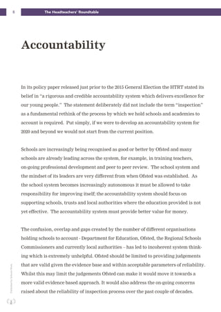 8 The Headteachers’ RoundtablePublishedbySchoolsWeek
In its policy paper released just prior to the 2015 General Election the HTRT stated its
belief in “a rigorous and credible accountability system which delivers excellence for
our young people.” The statement deliberately did not include the term “inspection”
as a fundamental rethink of the process by which we hold schools and academies to
account is required. Put simply, if we were to develop an accountability system for
2020 and beyond we would not start from the current position.
Schools are increasingly being recognised as good or better by Ofsted and many
schools are already leading across the system, for example, in training teachers,
on-going professional development and peer to peer review. The school system and
the mindset of its leaders are very different from when Ofsted was established. As
the school system becomes increasingly autonomous it must be allowed to take
responsibility for improving itself; the accountability system should focus on
supporting schools, trusts and local authorities where the education provided is not
yet effective. The accountability system must provide better value for money.
The confusion, overlap and gaps created by the number of different organisations
holding schools to account - Department for Education, Ofsted, the Regional Schools
Commissioners and currently local authorities – has led to incoherent system think-
ing which is extremely unhelpful. Ofsted should be limited to providing judgements
that are valid given the evidence base and within acceptable parameters of reliability.
Whilst this may limit the judgements Ofsted can make it would move it towards a
more valid evidence based approach. It would also address the on-going concerns
raised about the reliability of inspection process over the past couple of decades.
Accountability
 