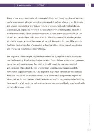 9@HeadsRoundtable #HTRTAGP
ApublicationbyTheHeadteachers’Roundtable
There is much we value in the education of children and young people which cannot
easily be measured within a short inspection period and nor should it be. By trusts
and schools establishing peer to peer review processes, with external validation
as required, an expansive review of the education provided alongside a breadth of
evidence can lead to a local evaluation and quality assurance process based on the
visions and values of the individual schools. There is currently limited expertise
within the system to take this approach forward. Consideration should be given to
funding a limited number of supported self-review pilots with external monitoring
and evaluation to determine their efficacy.
The impact of the cliff edged, high stakes accountability system is most acutely felt
in schools serving disadvantaged communities. Overall there are too many perverse
incentives and consequences that need to be addressed; for example, removal
and exclusion of pupils at the end of secondary schooling and narrowing of the
curriculum in primary schools. The impact of inspection on teachers’ and schools’
workload should not be underestimated. Our accountability system must provide
more positive drivers towards ethical behaviour aimed at supporting and enhancing
the education of all pupils including those from disadvantaged backgrounds and with
special educational needs.
 